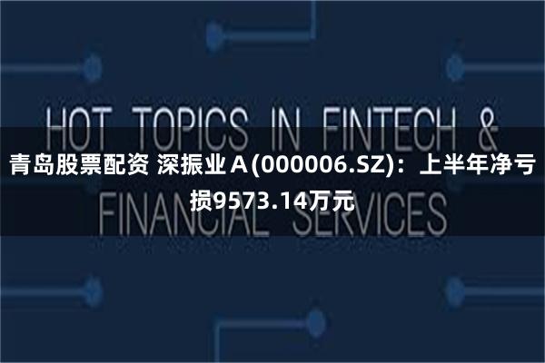 青岛股票配资 深振业Ａ(000006.SZ)：上半年净亏损9573.14万元