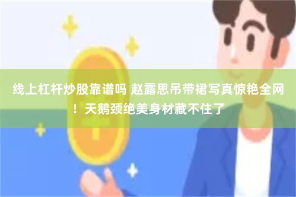 线上杠杆炒股靠谱吗 赵露思吊带裙写真惊艳全网！天鹅颈绝美身材藏不住了