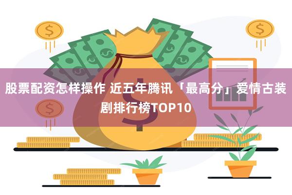 股票配资怎样操作 近五年腾讯「最高分」爱情古装剧排行榜TOP10