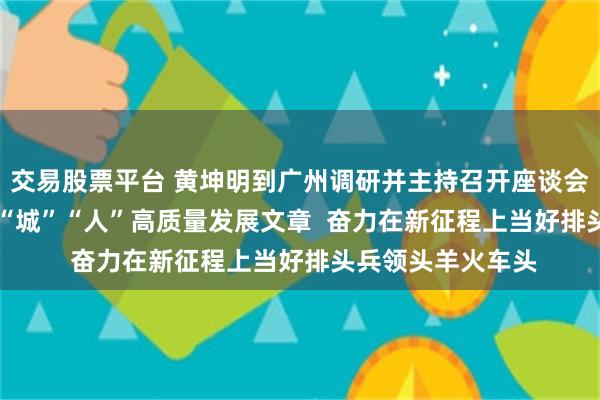 交易股票平台 黄坤明到广州调研并主持召开座谈会  扎实做好“产”“城”“人”高质量发展文章  奋力在新征程上当好排头兵领头羊火车头