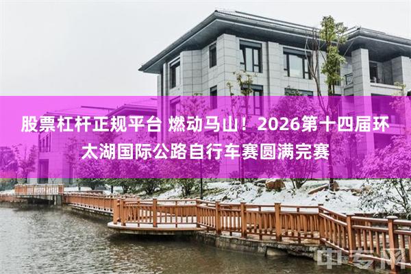 股票杠杆正规平台 燃动马山！2026第十四届环太湖国际公路自行车赛圆满完赛