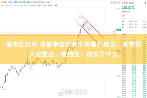 股市杠杠杆 他被审查时受中央首长接见，看管的人也要去，被挡住：你去干什么