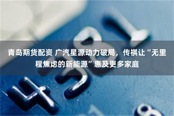青岛期货配资 广汽星源动力破局，传祺让“无里程焦虑的新能源”惠及更多家庭