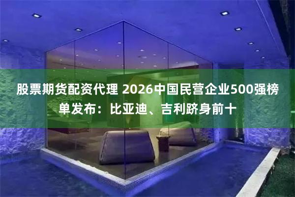 股票期货配资代理 2026中国民营企业500强榜单发布：比亚迪、吉利跻身前十
