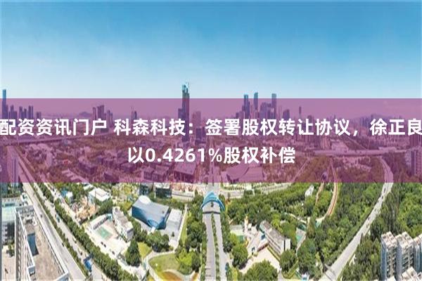 配资资讯门户 科森科技：签署股权转让协议，徐正良以0.4261%股权补偿