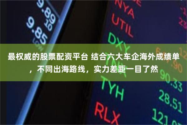 最权威的股票配资平台 结合六大车企海外成绩单，不同出海路线，实力差距一目了然